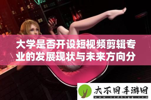 大学是否开设短视频剪辑专业的发展现状与未来方向分析
