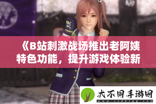 B站刺激战场推出老阿姨特色功能，提升游戏体验新玩法