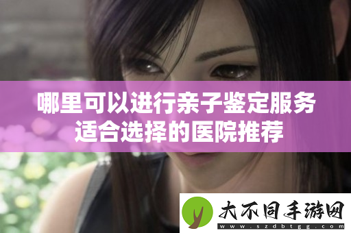 哪里可以进行亲子鉴定服务 适合选择的医院推荐