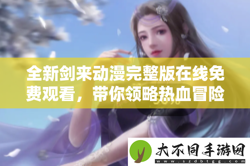 全新剑来动漫完整版在线免费观看，带你领略热血冒险之旅