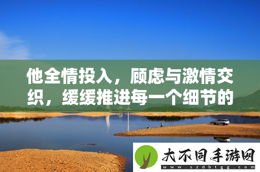 他全情投入，顾虑与激情交织，缓缓推进每一个细节的瞬间