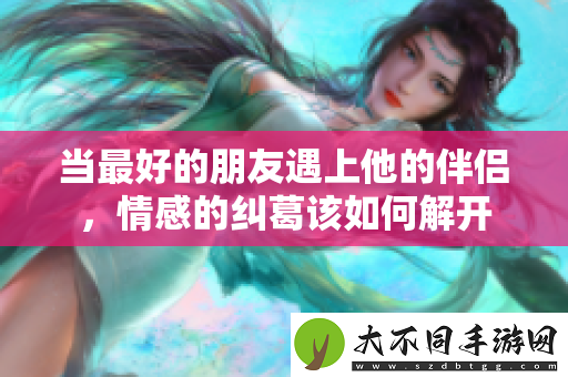 当最好的朋友遇上他的伴侣，情感的纠葛该如何解开