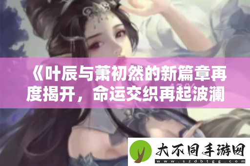 叶辰与萧初然的新篇章再度揭开，命运交织再起波澜