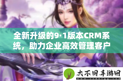 全新升级的9·1版本CRM系统，助力企业高效管理客户关系