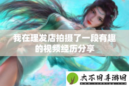 我在理发店拍摄了一段有趣的视频经历分享