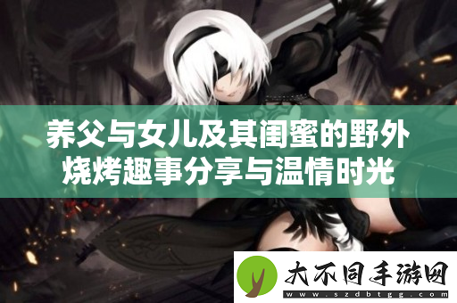 养父与女儿及其闺蜜的野外烧烤趣事分享与温情时光