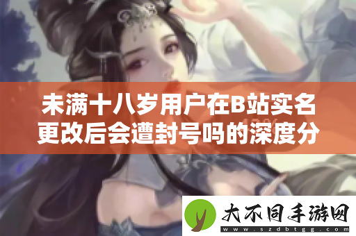 未满十八岁用户在B站实名更改后会遭封号吗的深度分析