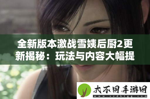 全新版本激战雪姨后厨2更新揭秘：玩法与内容大幅提升