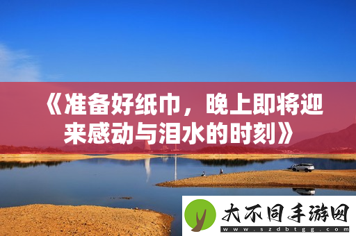 准备好纸巾，晚上即将迎来感动与泪水的时刻