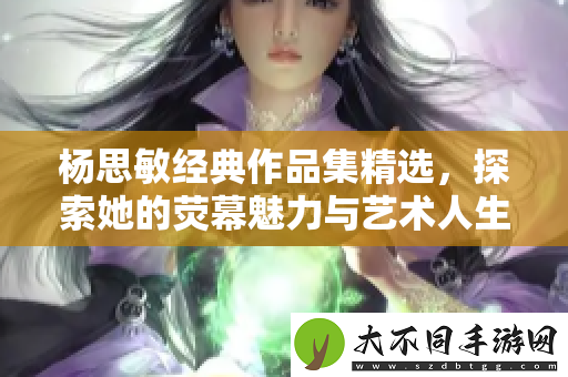 杨思敏经典作品集精选，探索她的荧幕魅力与艺术人生