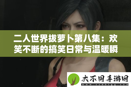 二人世界拔萝卜第八集：欢笑不断的搞笑日常与温暖瞬间