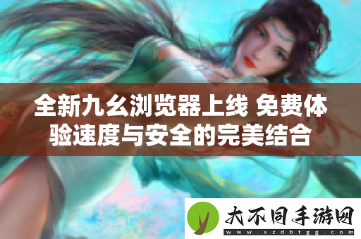 全新九幺浏览器上线 免费体验速度与安全的完美结合