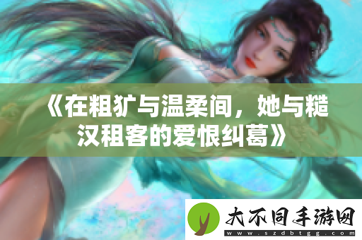 在粗犷与温柔间，她与糙汉租客的爱恨纠葛