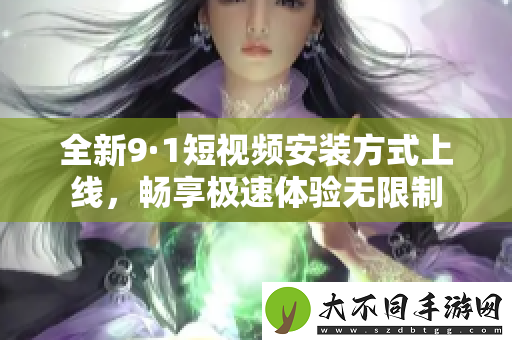 全新9·1短视频安装方式上线，畅享极速体验无限制