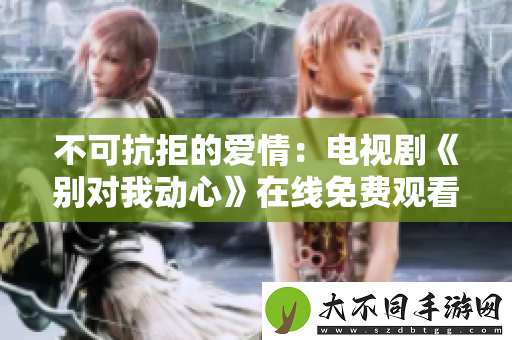 不可抗拒的爱情：电视剧别对我动心在线免费观看体验