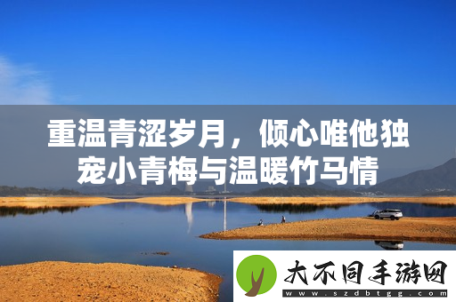 重温青涩岁月，倾心唯他独宠小青梅与温暖竹马情
