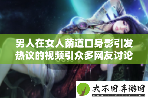 男人在女人荫道口身影引发热议的视频引众多网友讨论