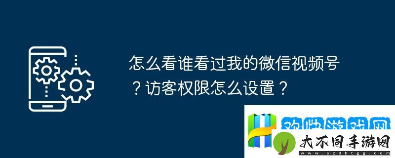 怎么看谁看过我的微信视频号？访客权限怎么设置？