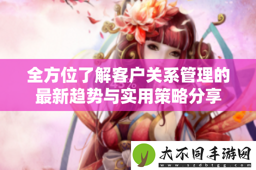 全方位了解客户关系管理的最新趋势与实用策略分享