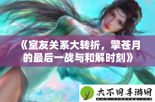 室友关系大转折，擎苍月的最后一战与和解时刻