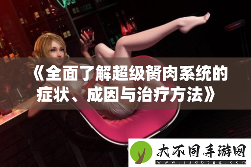 全面了解超级胬肉系统的症状、成因与治疗方法