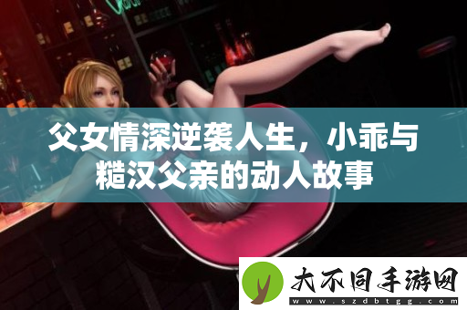 父女情深逆袭人生，小乖与糙汉父亲的动人故事