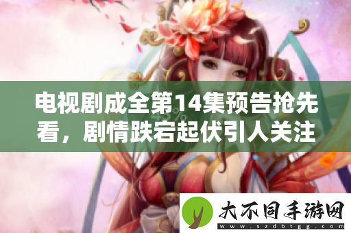 电视剧成全第14集预告抢先看，剧情跌宕起伏引人关注！