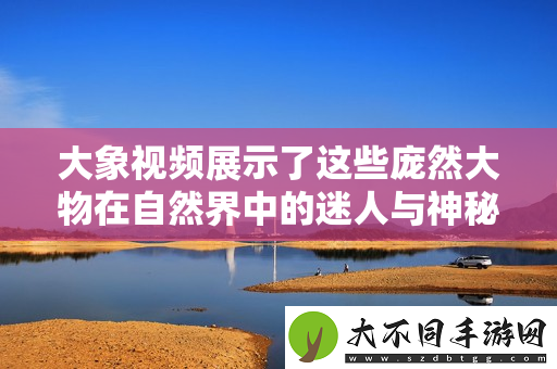 大象视频展示了这些庞然大物在自然界中的迷人与神秘之旅