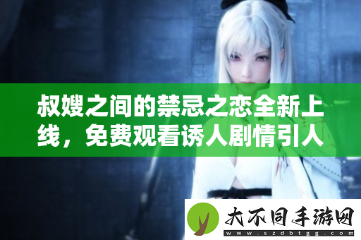 叔嫂之间的禁忌之恋全新上线，免费观看诱人剧情引人入胜