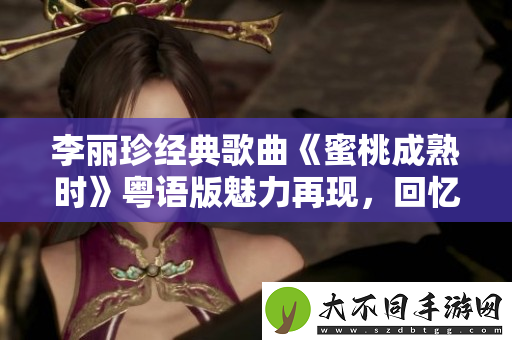 李丽珍经典歌曲蜜桃成熟时粤语版魅力再现，回忆青春岁月