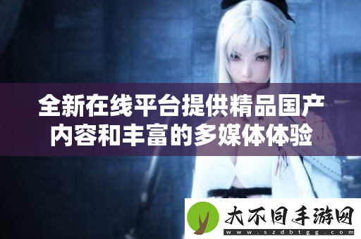 全新在线平台提供精品国产内容和丰富的多媒体体验