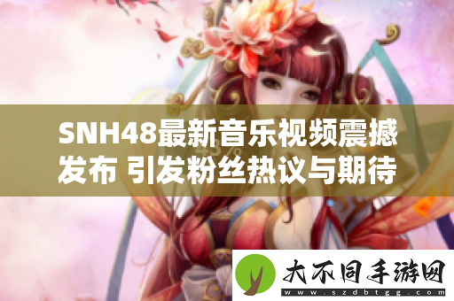 SNH48最新音乐视频震撼发布 引发粉丝热议与期待