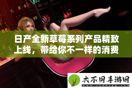日产全新草莓系列产品精致上线，带给你不一样的消费体验