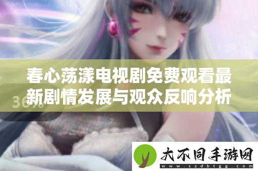 春心荡漾电视剧免费观看最新剧情发展与观众反响分析