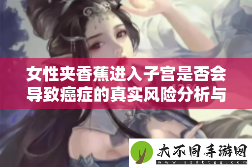 女性夹香蕉进入子宫是否会导致癌症的真实风险分析与探讨