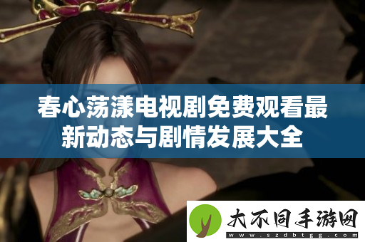 春心荡漾电视剧免费观看最新动态与剧情发展大全