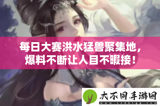 每日大赛洪水猛兽聚集地，爆料不断让人目不暇接！