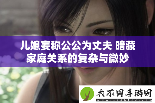 儿媳妄称公公为丈夫 暗藏家庭关系的复杂与微妙