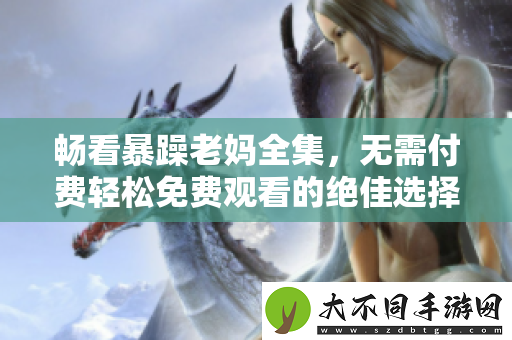 畅看暴躁老妈全集，无需付费轻松免费观看的绝佳选择