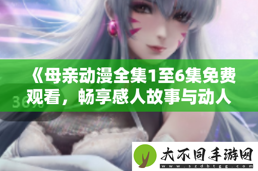 母亲动漫全集1至6集免费观看,畅享感人故事与动人画面