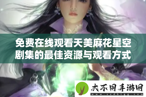 免费在线观看天美麻花星空剧集的最佳资源与观看方式指南