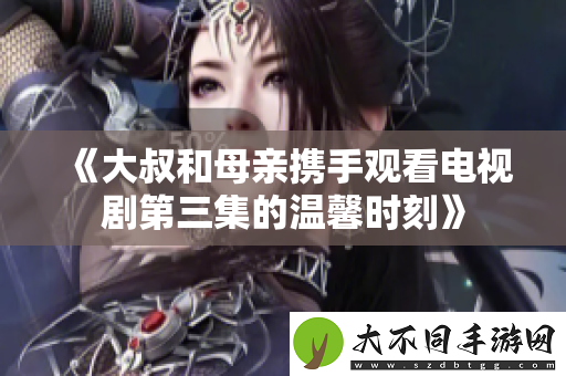 大叔和母亲携手观看电视剧第三集的温馨时刻