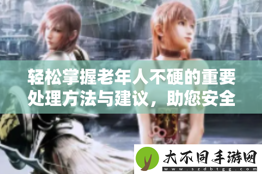 轻松掌握老年人不硬的重要处理方法与建议，助您安全养老