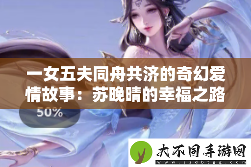 一女五夫同舟共济的奇幻爱情故事：苏晚晴的幸福之路