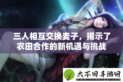 三人相互交换麦子，揭示了农田合作的新机遇与挑战