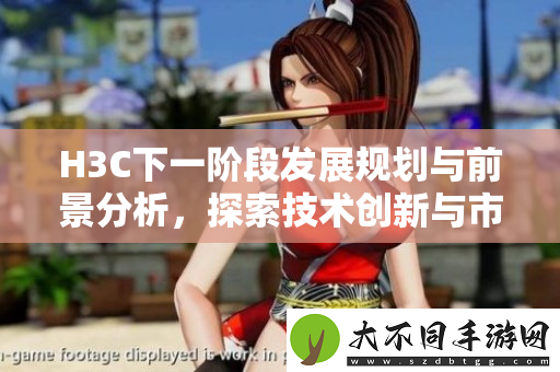 H3C下一阶段发展规划与前景分析，探索技术创新与市场机遇