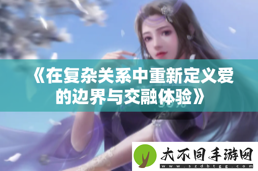 在复杂关系中重新定义爱的边界与交融体验