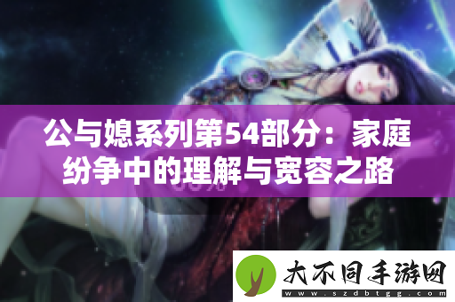 公与媳系列第54部分：家庭纷争中的理解与宽容之路