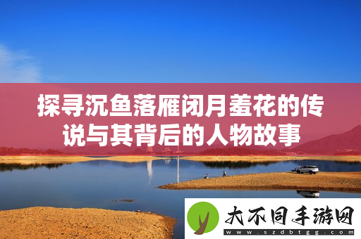 探寻沉鱼落雁闭月羞花的传说与其背后的人物故事