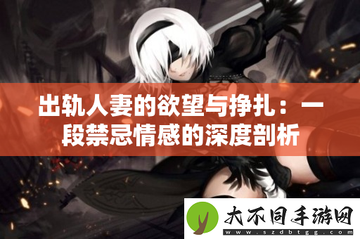 出轨人妻的欲望与挣扎：一段禁忌情感的深度剖析